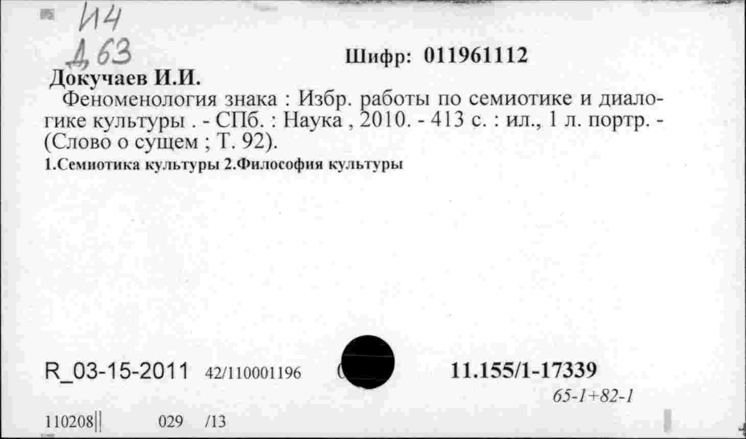 ﻿л 62,	Шифр: 011961112
Докучаев И.И.
Феноменология знака : Избр. работы по семиотике и диалогике культуры . - СПб. : Наука , 2010. - 413 с. : ил., 1 л. портр. -(Слово о сущем ; Т. 92).
1.Семиотика культуры 2.Философия культуры
И_03-15-2011 42/1Ю00П96
11.155/1-17339
65-7+52-7
110208Ц	029 /13